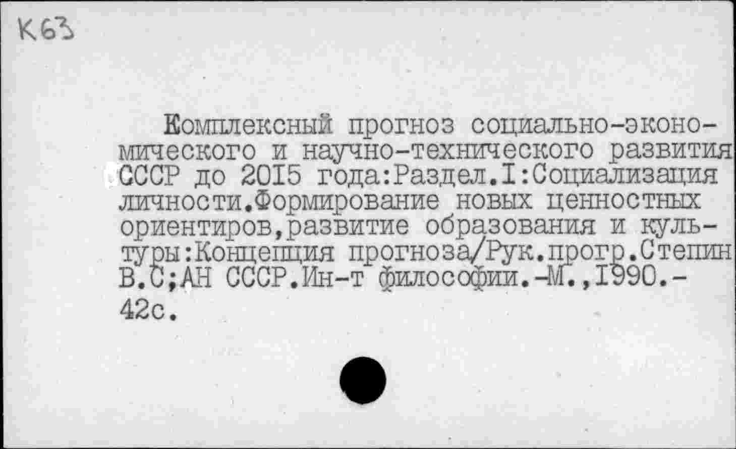 ﻿КЛ
Комплексный прогноз социально-экономического и научно-технического развития СССР до 2015 года:Раздел.I:Социализация личности.Формирование новых ценностных ориентиров,развитие образования и культуры :Концепция прогноза/Рук.прогр.Степин В.С;АН СССР.Ин-т философии.-М.,1990.-42с.